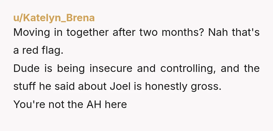 u/Katelyn_Brena Moving in together after two months? Nah that's a red flag. Dude is being insecure and controlling, and the stuff he said about Joel is honestly gross. You're not...