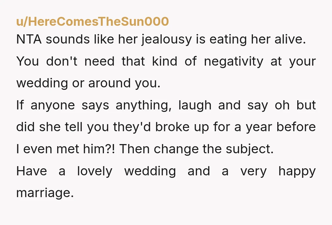 u/HereComesTheSun000 NTA sounds like her jealousy is eating her alive. You don't need that kind of negativity at your wedding or around you. If anyone says anything, laugh and say...