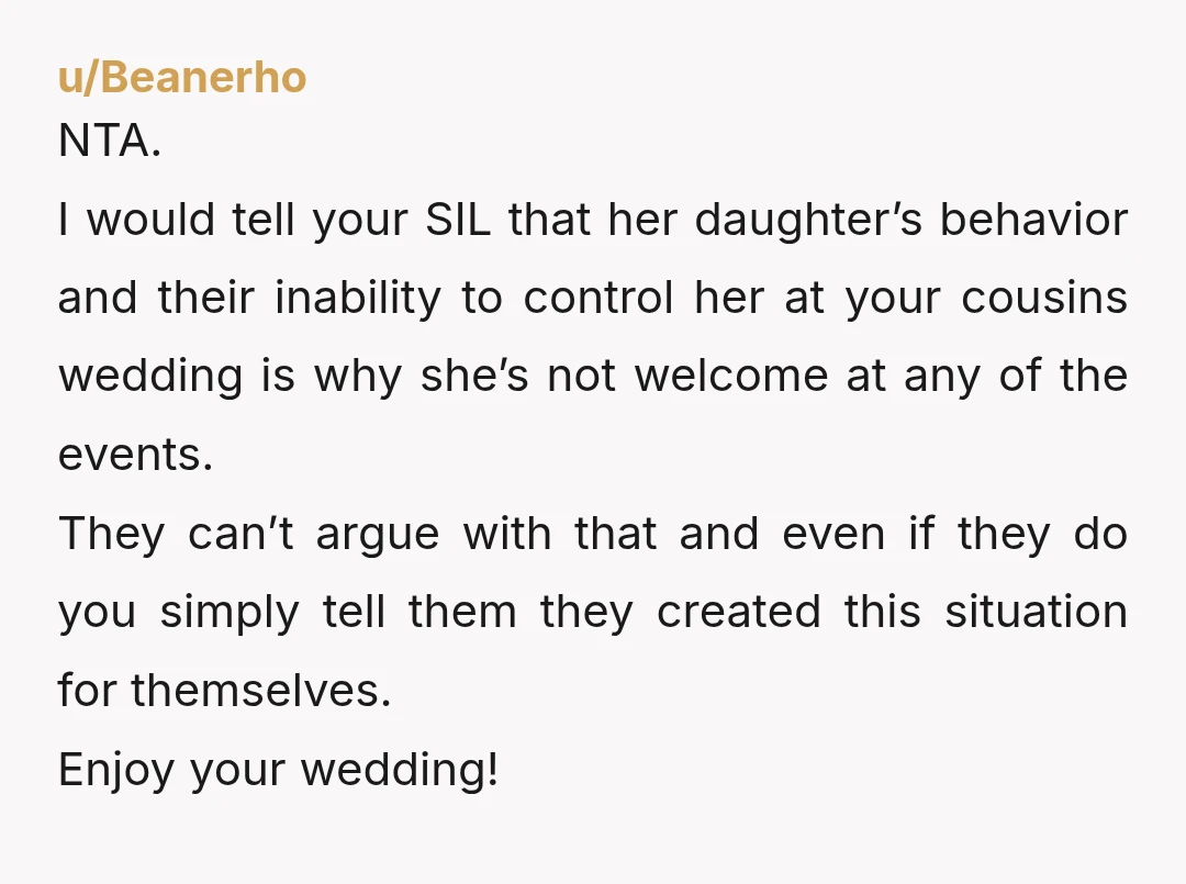 u/Beanerho NTA. I would tell your SIL that her daughter’s behavior and their inability to control her at your cousins wedding is why she’s not welcome at any of the...