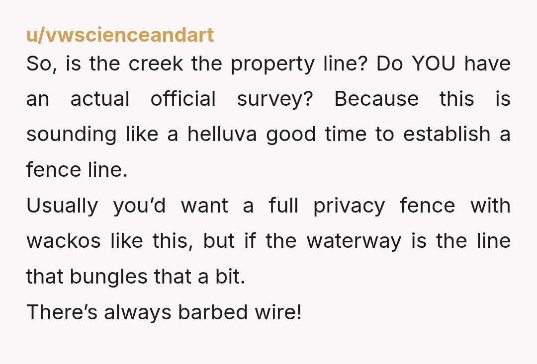 u/vwscienceandart So, is the creek the property line? Do YOU have an actual official survey? Because this is sounding like a helluva good time to establish a fence line. Usually...