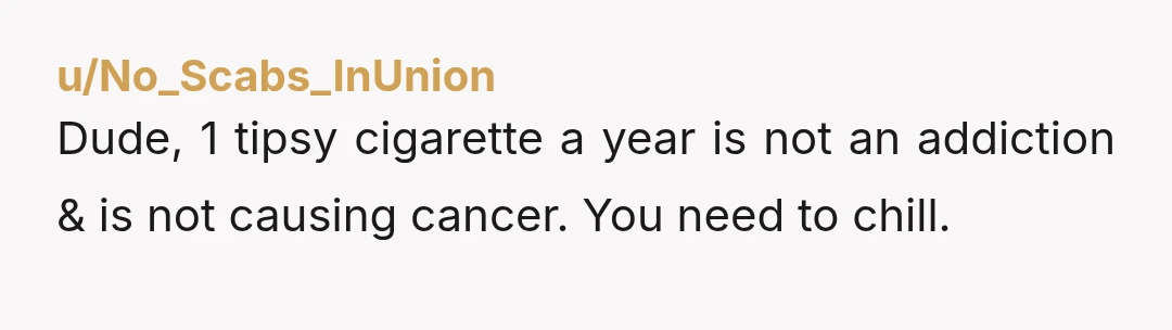 u/No_Scabs_InUnion
Dude, 1 tipsy cigarette a year is not an addiction & is not causing cancer. You need to chill. 