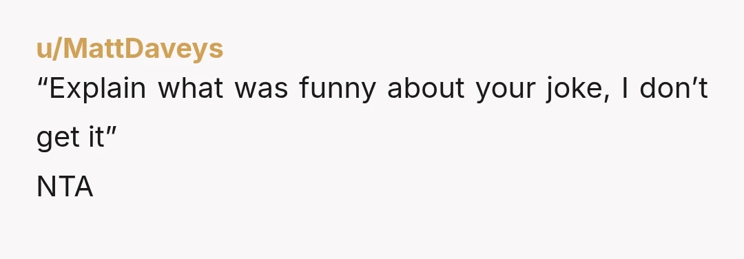 u/MattDaveys
“Explain what was funny about your joke, I don’t get it”
NTA