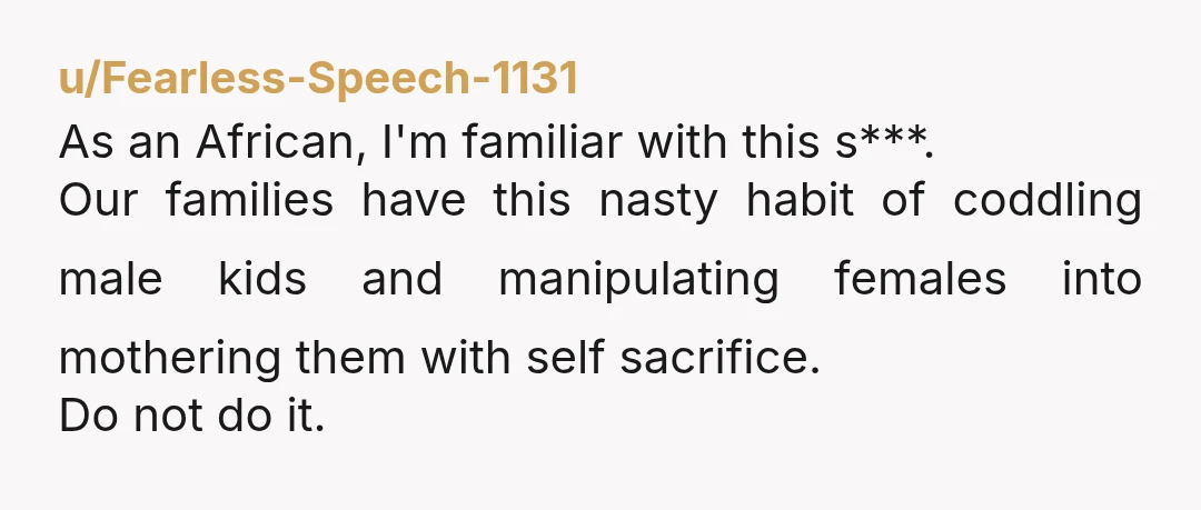 u/Fearless-Speech-1131 As an African, I'm familiar with this s***. Our families have this nasty habit of coddling male kids and manipulating females into mothering them with self sacrifice. Do not...