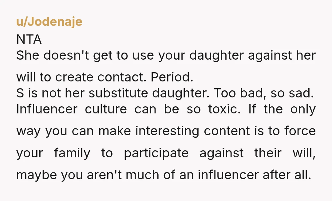 u/Jodenaje NTA She doesn't get to use your daughter against her will to create contact. Period. S is not her substitute daughter. Too bad, so sad. Influencer culture can be...