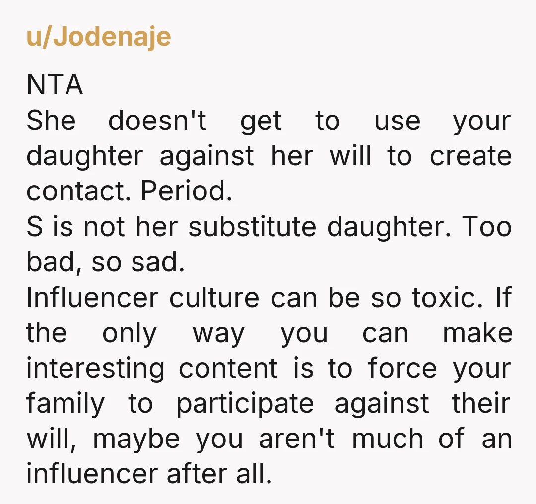 u/Jodenaje NTA She doesn't get to use your daughter against her will to create contact. Period. S is not her substitute daughter. Too bad, so sad. Influencer culture can be...