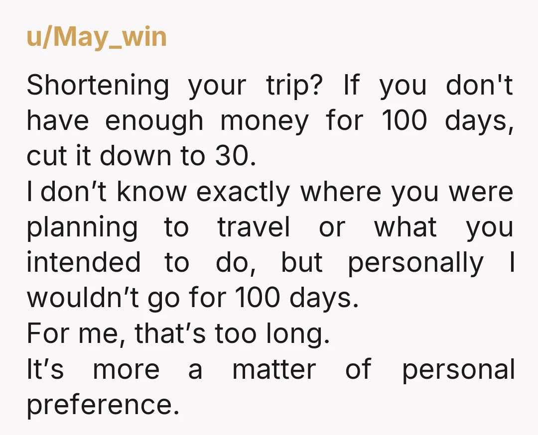 u/May_win Shortening your trip? If you don't have enough money for 100 days, cut it down to 30. I don’t know exactly where you were planning to travel or what...