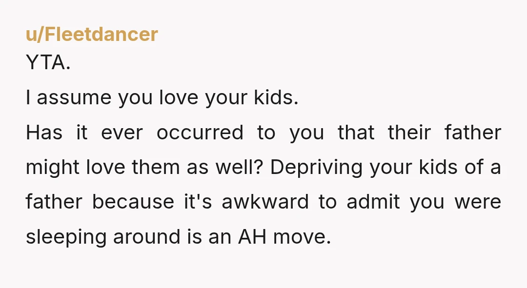 u/Fleetdancer YTA. I assume you love your kids. Has it ever occurred to you that their father might love them as well? Depriving your kids of a father because it's...