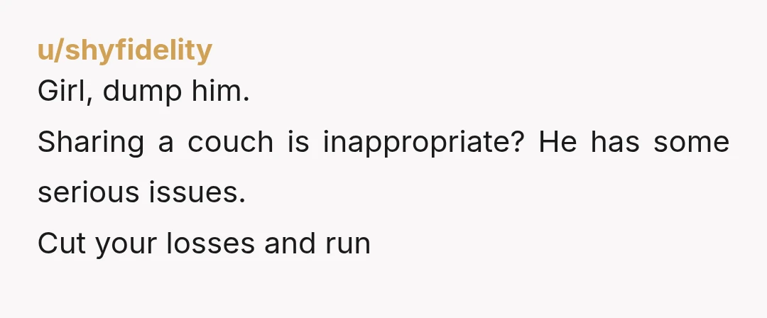u/shyfidelity
Girl, dump him.
Sharing a couch is inappropriate? He has some serious issues.
Cut your losses and run
