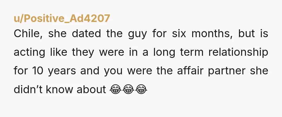 u/Positive_Ad4207 Chile, she dated the guy for six months, but is acting like they were in a long term relationship for 10 years and you were the affair partner she...