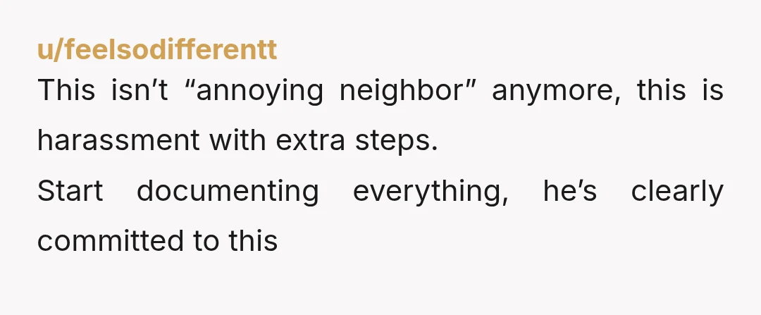 u/feelsodifferentt
This isn’t “annoying neighbor” anymore, this is harassment with extra steps.
Start documenting everything, he’s clearly committed to this