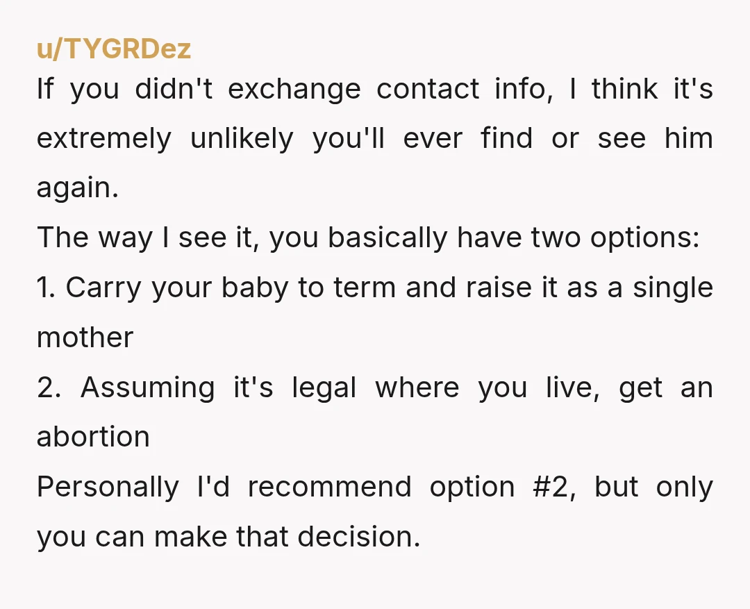 u/TYGRDez If you didn't exchange contact info, I think it's extremely unlikely you'll ever find or see him again. The way I see it, you basically have two options: 1....
