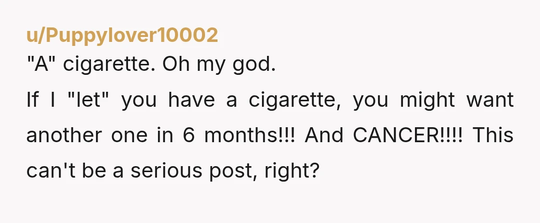 u/Puppylover10002
"A" cigarette. Oh my god.
If I "let" you have a cigarette, you might want another one in 6 months!!! And CANCER!!!! This can't be a serious post, right?