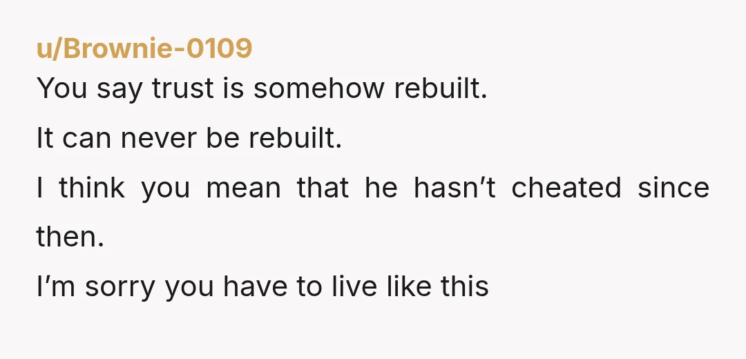 u/Brownie-0109
You say trust is somehow rebuilt.
It can never be rebuilt.
I think you mean that he hasn’t cheated since then.
I’m sorry you have to live like this
