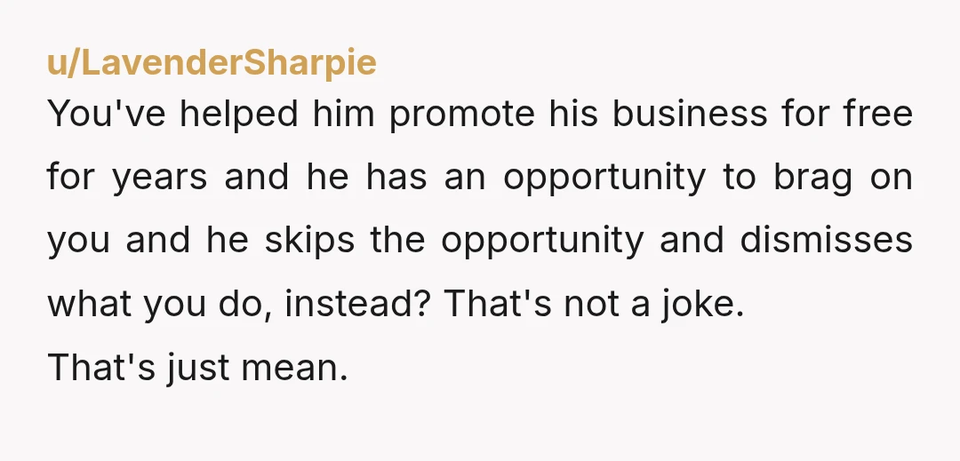 u/LavenderSharpie You've helped him promote his business for free for years and he has an opportunity to brag on you and he skips the opportunity and dismisses what you do,...
