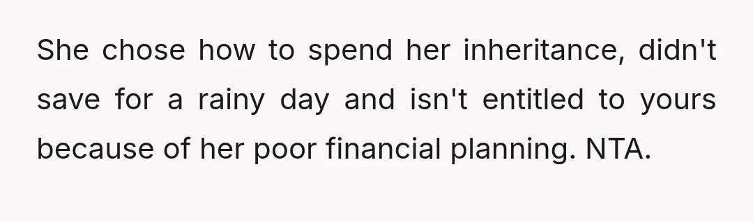 She chose how to spend her inheritance, didn't save for a rainy day and isn't entitled to yours because of her poor financial planning. NTA.