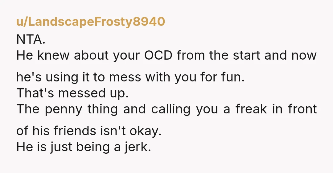 u/LandscapeFrosty8940 NTA. He knew about your OCD from the start and now he's using it to mess with you for fun. That's messed up. The penny thing and calling you...