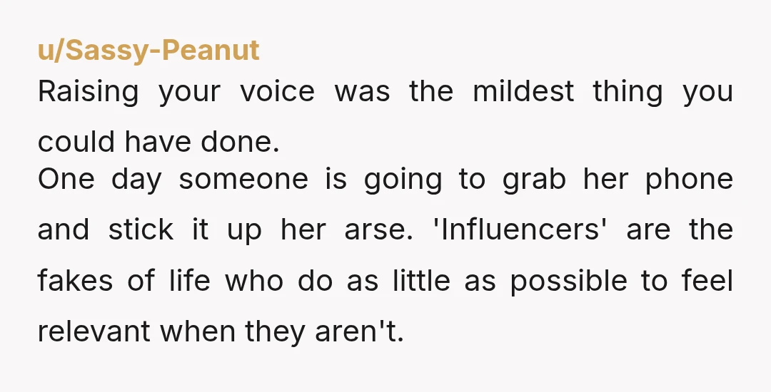 u/Sassy-Peanut Raising your voice was the mildest thing you could have done. One day someone is going to grab her phone and stick it up her arse. 'Influencers' are the...