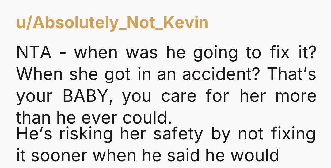 u/Absolutely_Not_Kevin NTA - when was he going to fix it? When she got in an accident? That’s your BABY, you care for her more than he ever could. He’s risking...