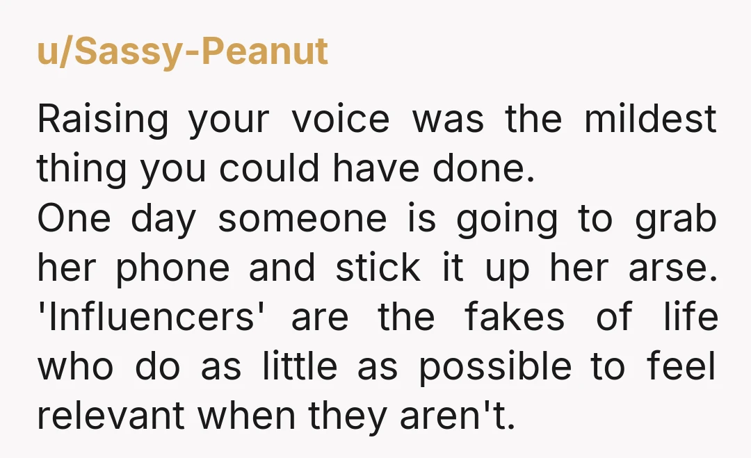 u/Sassy-Peanut Raising your voice was the mildest thing you could have done. One day someone is going to grab her phone and stick it up her arse. 'Influencers' are the...
