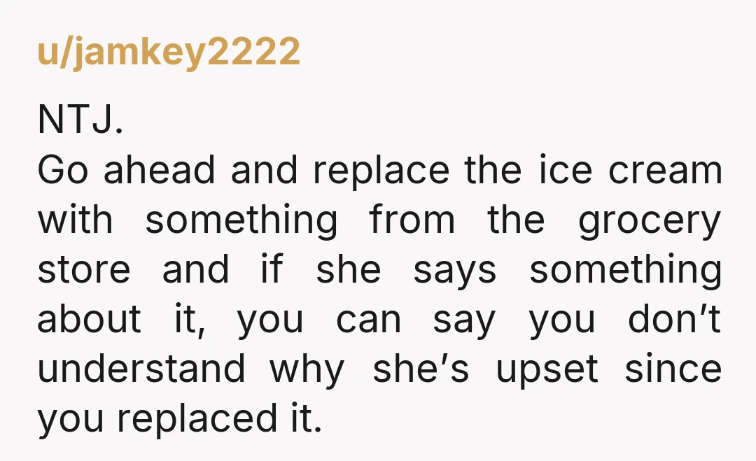 u/jamkey2222 NTJ. Go ahead and replace the ice cream with something from the grocery store and if she says something about it, you can say you don’t understand why she’s...