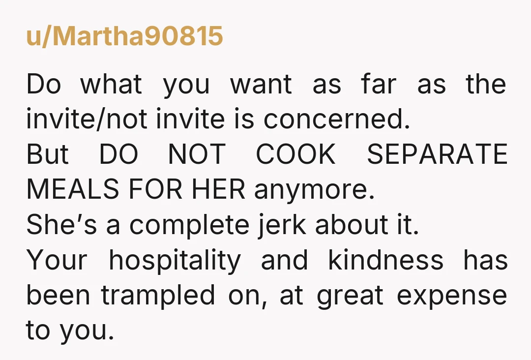 u/Martha90815 Do what you want as far as the invite/not invite is concerned. But DO NOT COOK SEPARATE MEALS FOR HER anymore. She’s a complete jerk about it. Your hospitality...
