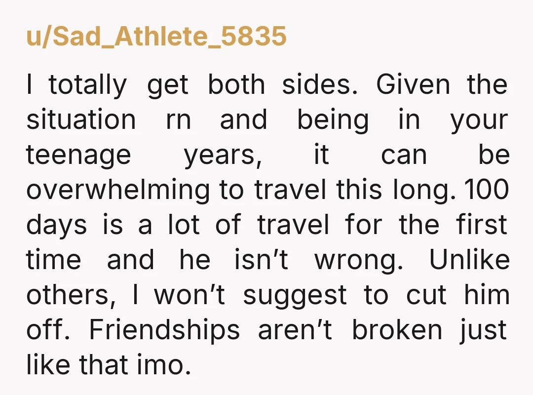 u/Sad_Athlete_5835 I totally get both sides. Given the situation rn and being in your teenage years, it can be overwhelming to travel this long. 100 days is a lot of...