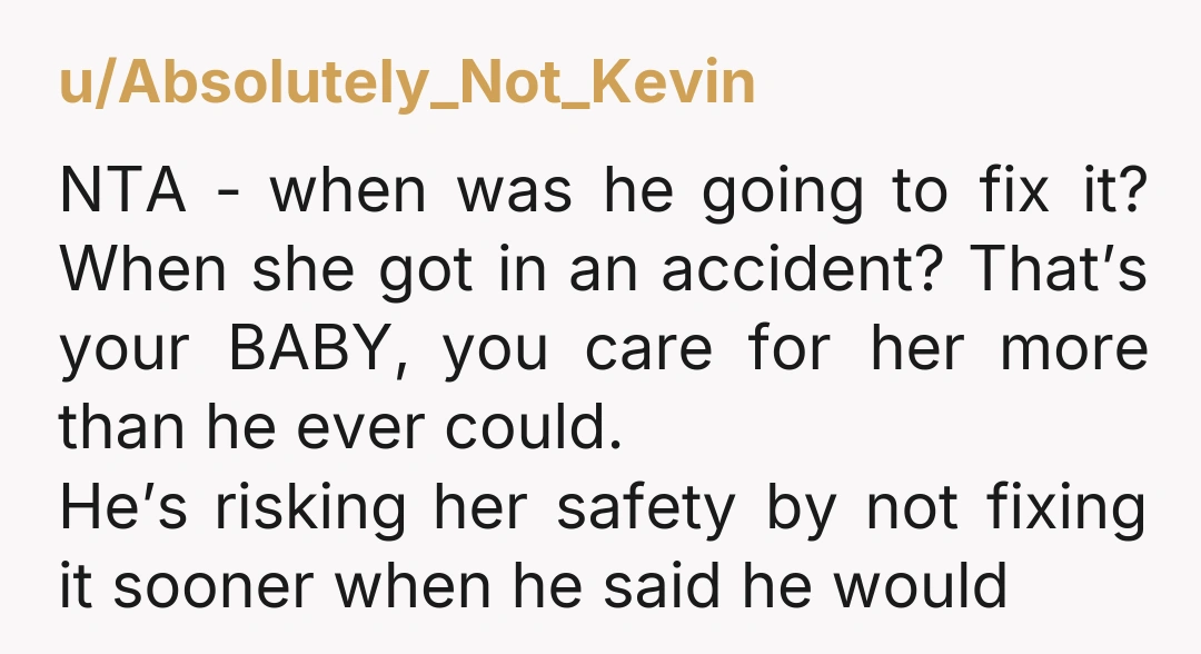u/Absolutely_Not_Kevin NTA - when was he going to fix it? When she got in an accident? That’s your BABY, you care for her more than he ever could. He’s risking...