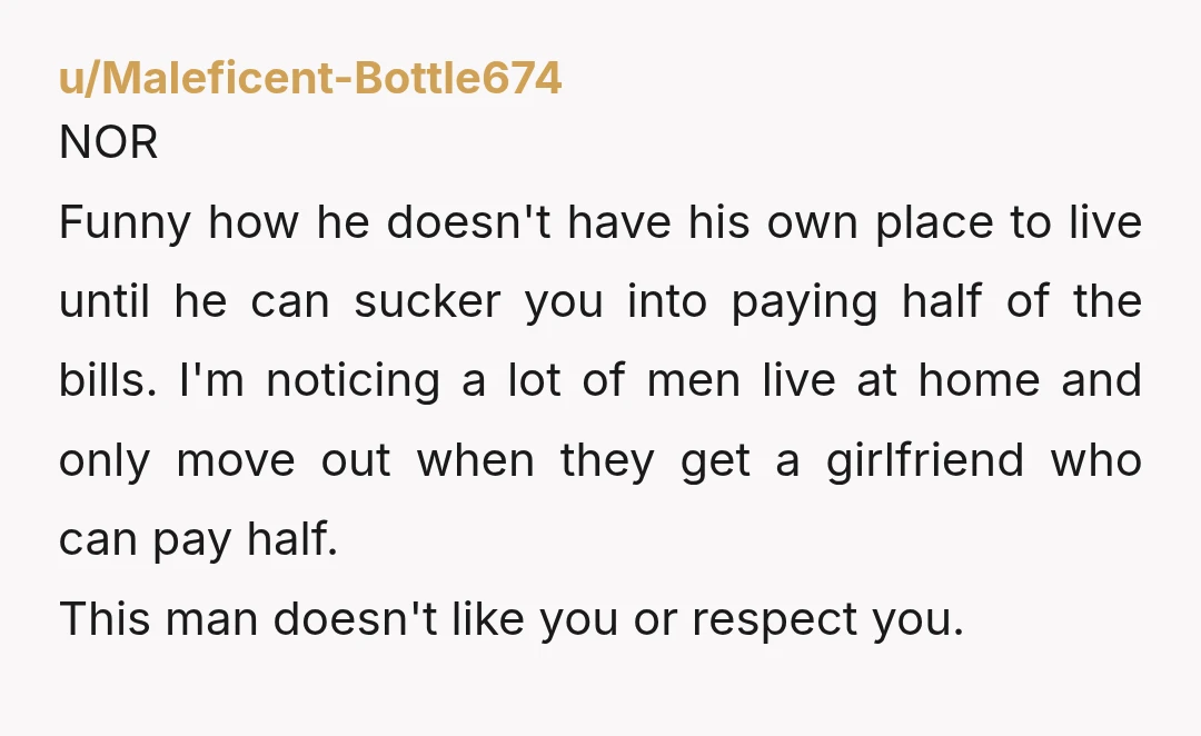 u/Maleficent-Bottle674 NOR Funny how he doesn't have his own place to live until he can sucker you into paying half of the bills. I'm noticing a lot of men live...