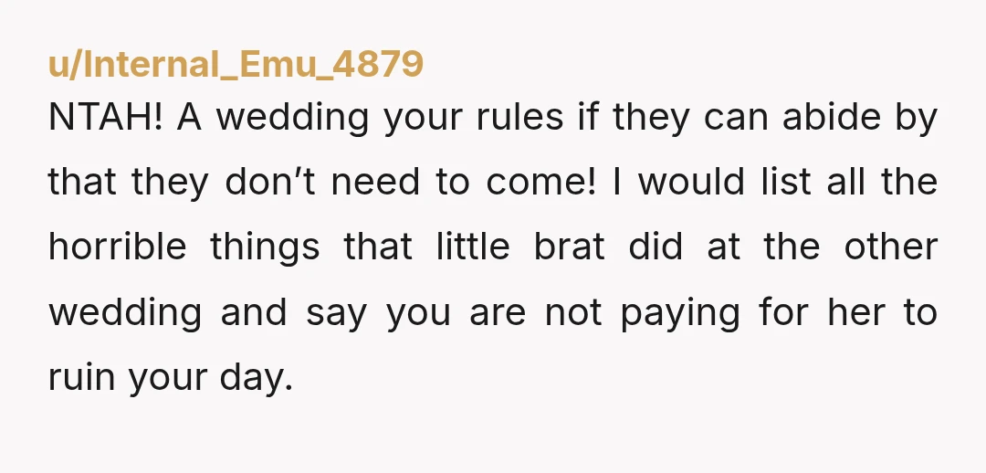 u/Internal_Emu_4879 NTAH! A wedding your rules if they can abide by that they don’t need to come! I would list all the horrible things that little brat did at the...