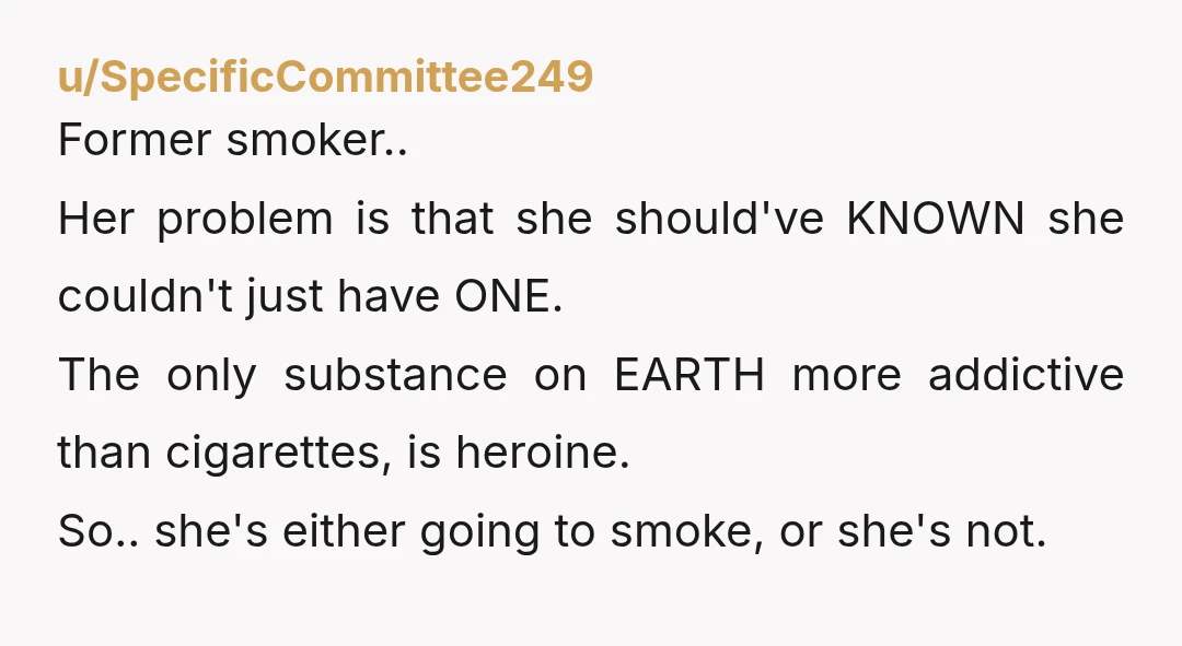 u/SpecificCommittee249 Former smoker.. Her problem is that she should've KNOWN she couldn't just have ONE. The only substance on EARTH more addictive than cigarettes, is heroine. So.. she's either going...
