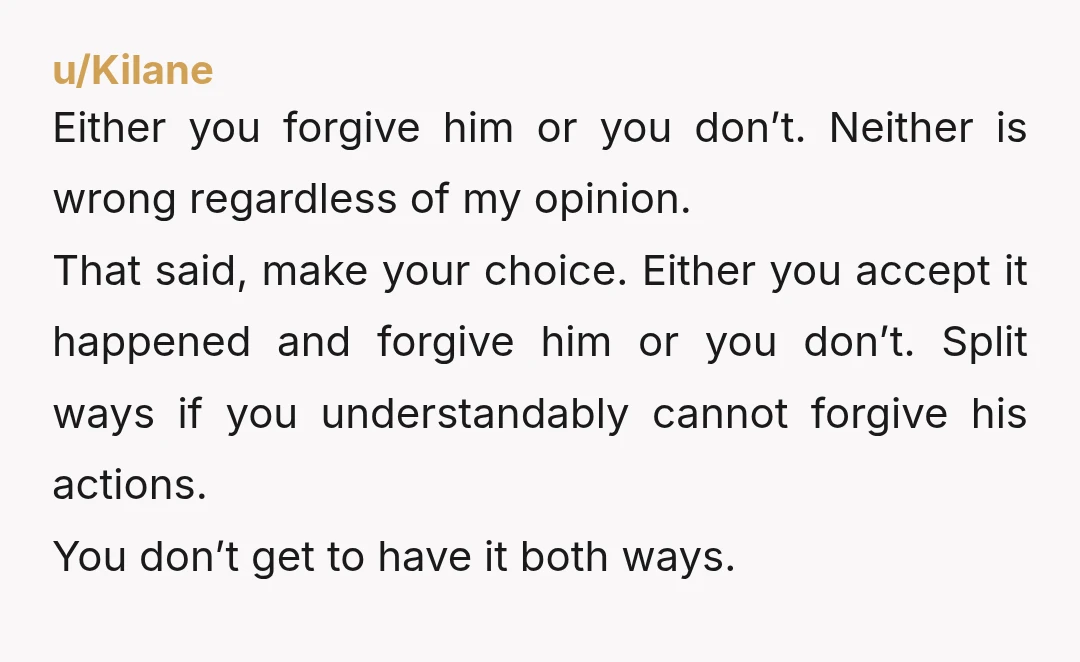 u/Kilane Either you forgive him or you don’t. Neither is wrong regardless of my opinion. That said, make your choice. Either you accept it happened and forgive him or you...