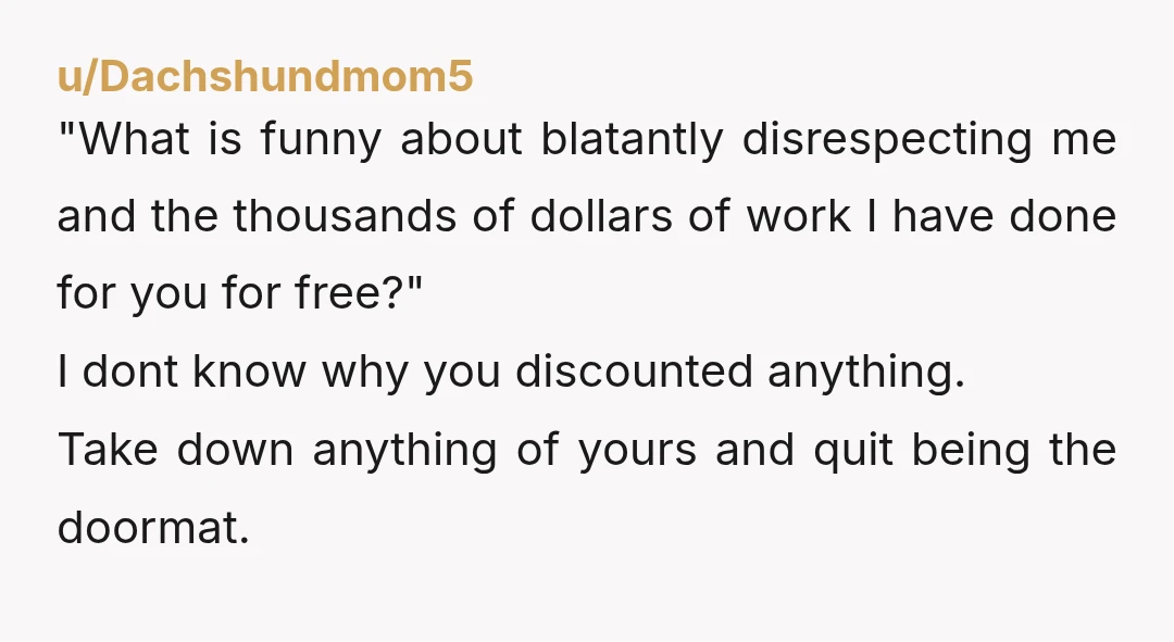 u/Dachshundmom5 "What is funny about blatantly disrespecting me and the thousands of dollars of work I have done for you for free?" I dont know why you discounted anything. Take...