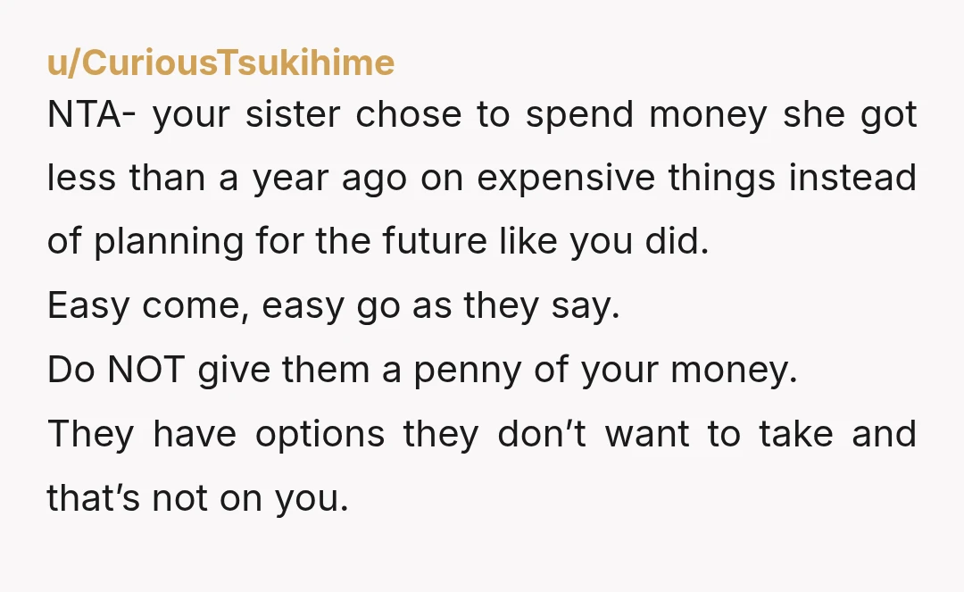 u/CuriousTsukihime NTA- your sister chose to spend money she got less than a year ago on expensive things instead of planning for the future like you did. Easy come, easy...