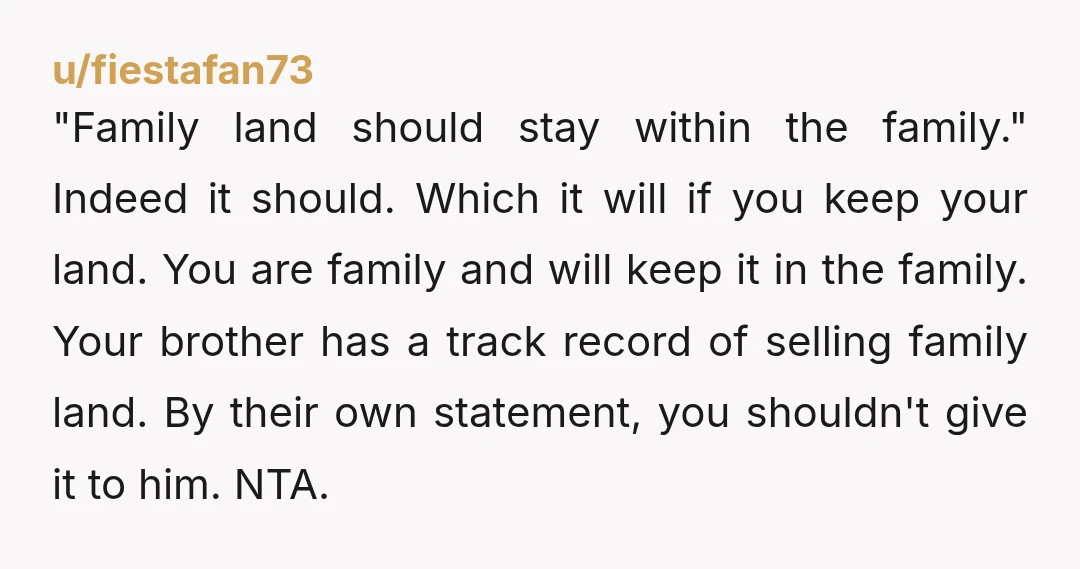 u/fiestafan73 "Family land should stay within the family." Indeed it should. Which it will if you keep your land. You are family and will keep it in the family. Your...