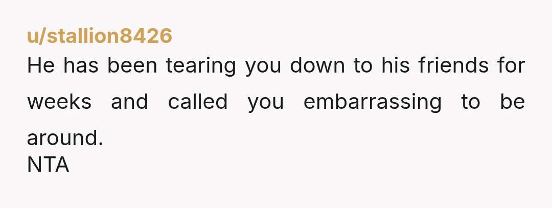 u/stallion8426 He has been tearing you down to his friends for weeks and called you embarrassing to be around. NTA