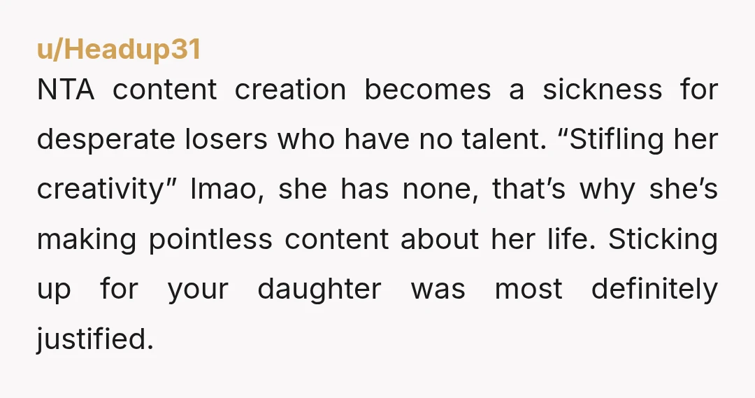 u/Headup31 NTA content creation becomes a sickness for desperate losers who have no talent. “Stifling her creativity” lmao, she has none, that’s why she’s making pointless content about her life....