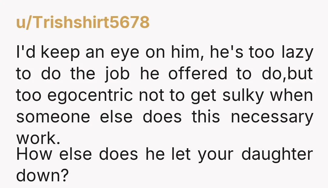 u/Trishshirt5678 I'd keep an eye on him, he's too lazy to do the job he offered to do,but too egocentric not to get sulky when someone else does this necessary...