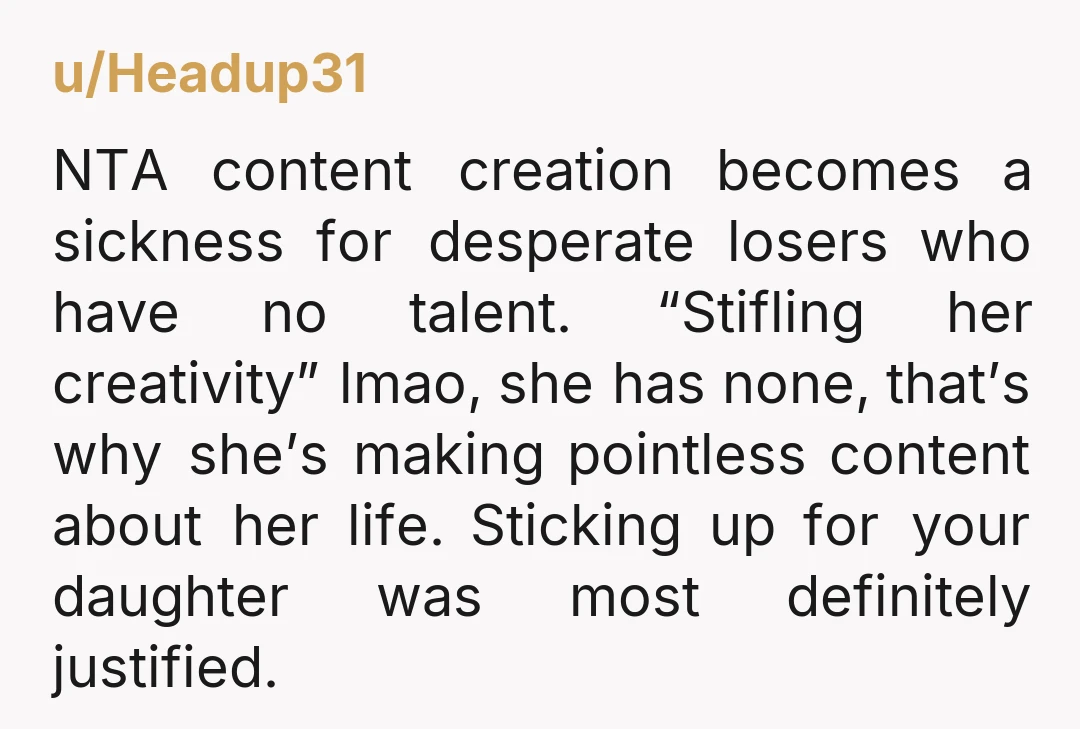 u/Headup31 NTA content creation becomes a sickness for desperate losers who have no talent. “Stifling her creativity” lmao, she has none, that’s why she’s making pointless content about her life....