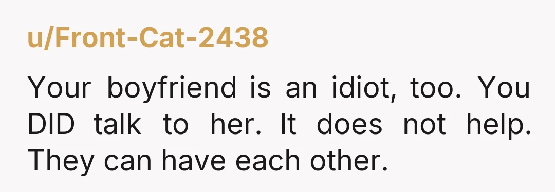u/Front-Cat-2438 Your boyfriend is an idiot, too. You DID talk to her. It does not help. They can have each other.