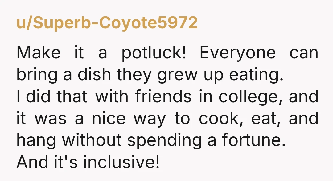 u/Superb-Coyote5972 Make it a potluck! Everyone can bring a dish they grew up eating. I did that with friends in college, and it was a nice way to cook, eat,...