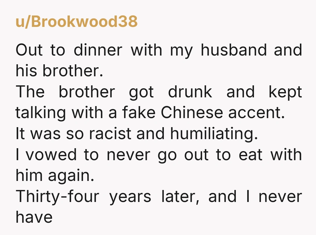 u/Brookwood38 Out to dinner with my husband and his brother. The brother got drunk and kept talking with a fake Chinese accent. It was so racist and humiliating. I vowed...