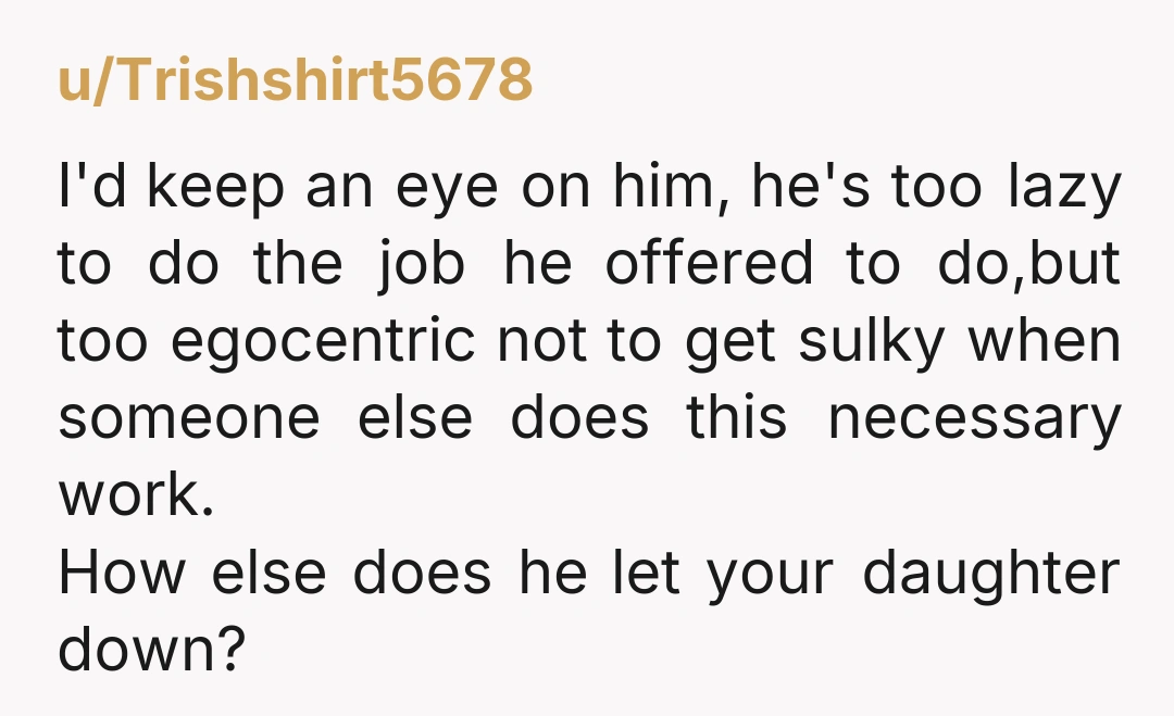 u/Trishshirt5678 I'd keep an eye on him, he's too lazy to do the job he offered to do,but too egocentric not to get sulky when someone else does this necessary...
