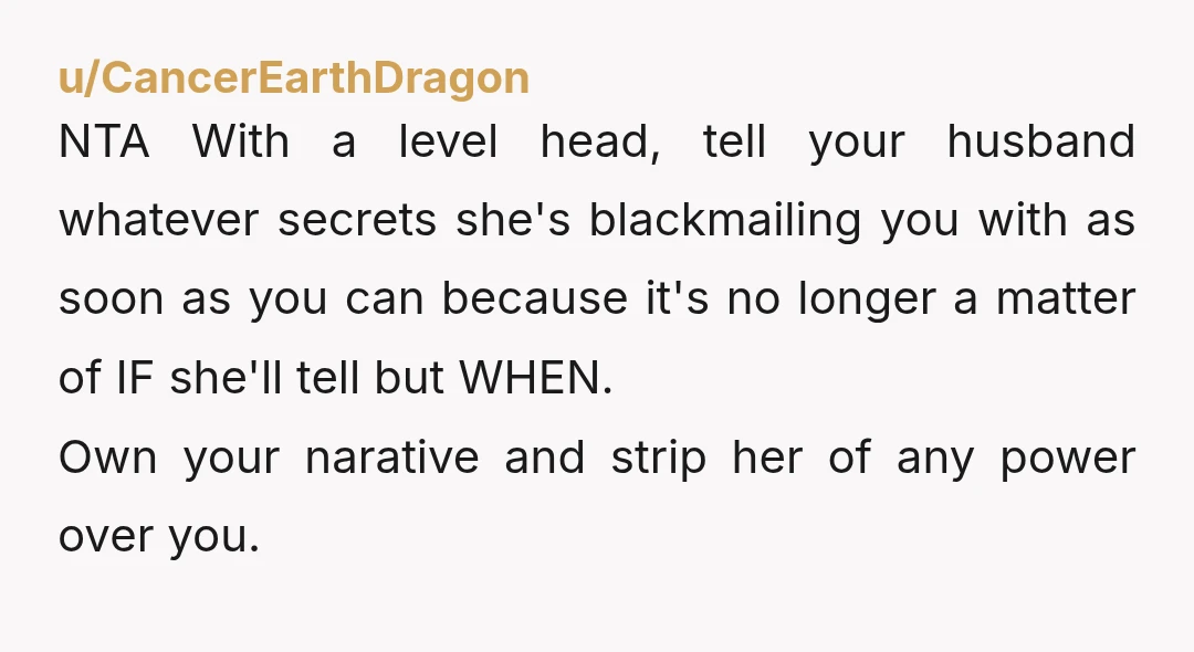 u/CancerEarthDragon NTA With a level head, tell your husband whatever secrets she's blackmailing you with as soon as you can because it's no longer a matter of IF she'll tell...