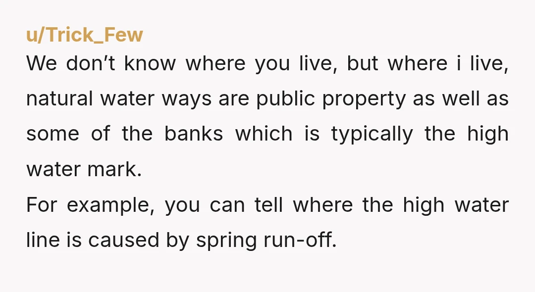 u/Trick_Few We don’t know where you live, but where i live, natural water ways are public property as well as some of the banks which is typically the high water...