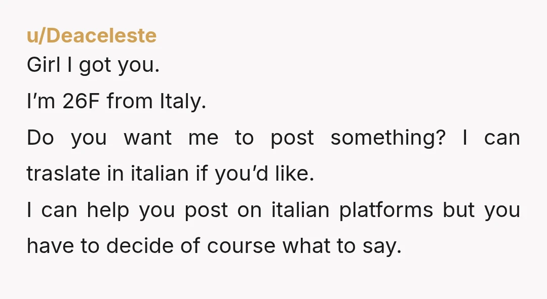 u/Deaceleste Girl I got you. I’m 26F from Italy. Do you want me to post something? I can traslate in italian if you’d like. I can help you post on...