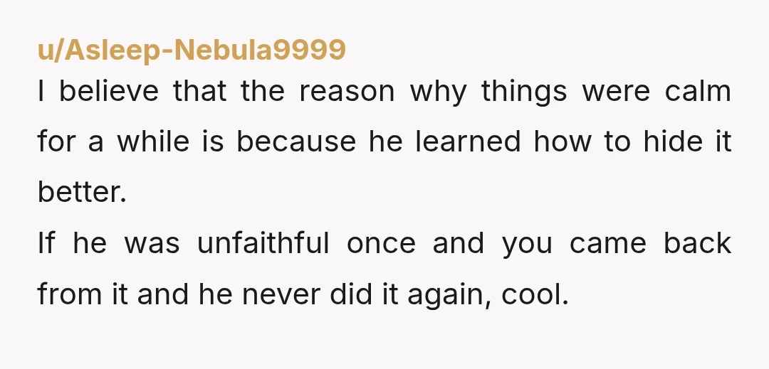 u/Asleep-Nebula9999 I believe that the reason why things were calm for a while is because he learned how to hide it better. If he was unfaithful once and you came...