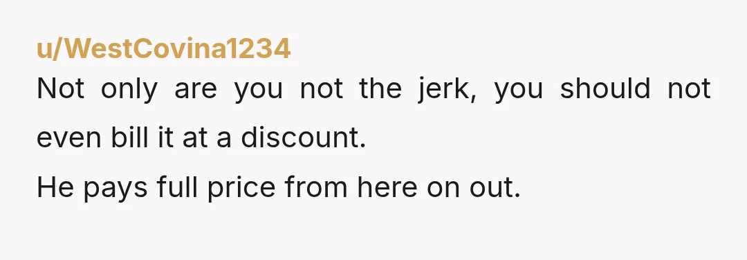 u/WestCovina1234
Not only are you not the jerk, you should not even bill it at a discount.
He pays full price from here on out.