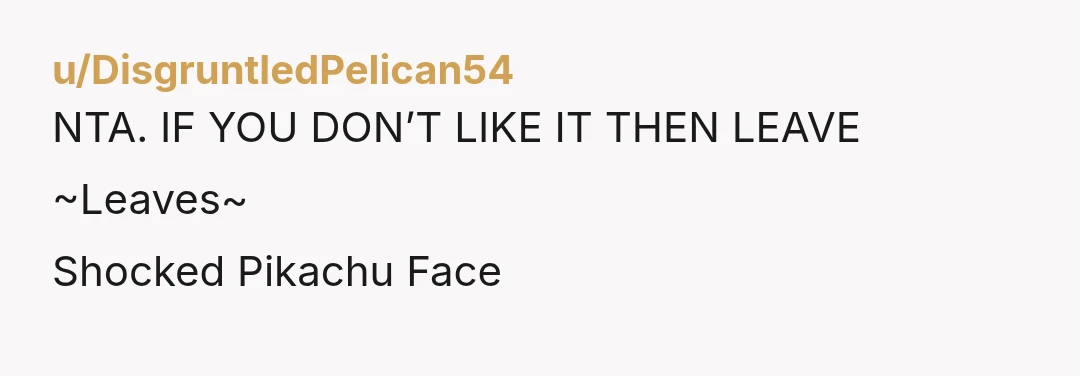 u/DisgruntledPelican54
NTA. IF YOU DON’T LIKE IT THEN LEAVE
~Leaves~
Shocked Pikachu Face