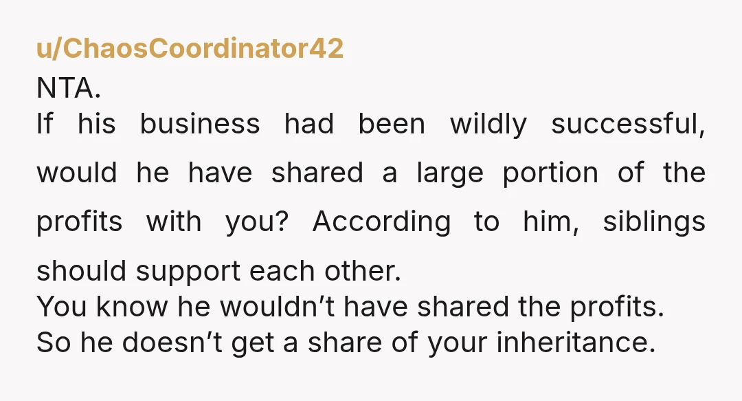 u/ChaosCoordinator42 NTA. If his business had been wildly successful, would he have shared a large portion of the profits with you? According to him, siblings should support each other. You...