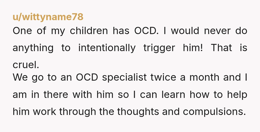 u/wittyname78 One of my children has OCD. I would never do anything to intentionally trigger him! That is cruel. We go to an OCD specialist twice a month and I...